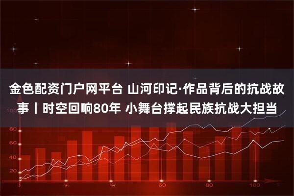 金色配资门户网平台 山河印记·作品背后的抗战故事丨时空回响80年 小舞台撑起民族抗战大担当