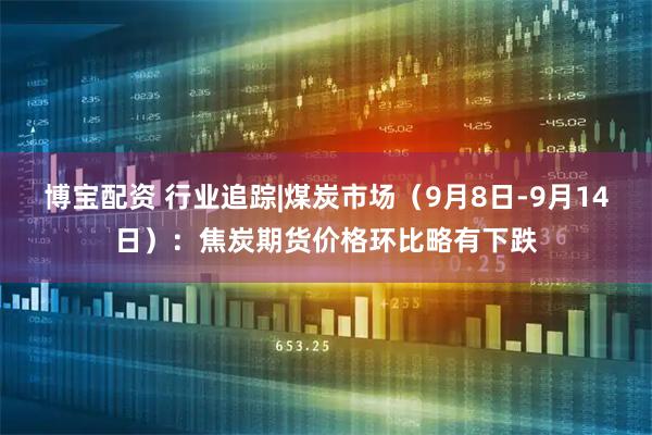 博宝配资 行业追踪|煤炭市场（9月8日-9月14日）：焦炭期货价格环比略有下跌