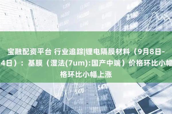 宝融配资平台 行业追踪|锂电隔膜材料（9月8日-9月14日）：基膜（湿法(7um):国产中端）价格环比小幅上涨
