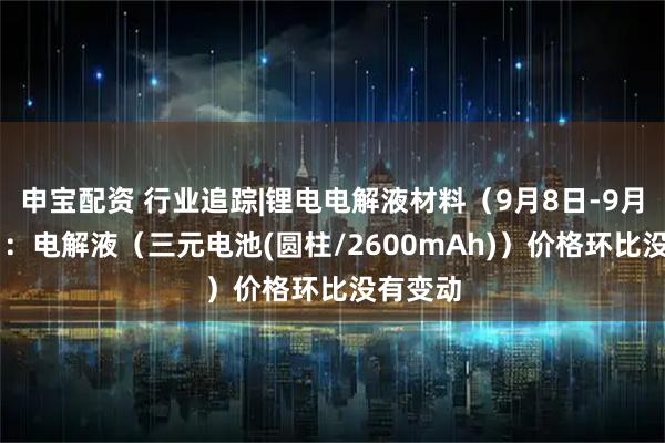 申宝配资 行业追踪|锂电电解液材料（9月8日-9月14日）：电解液（三元电池(圆柱/2600mAh)）价格环比没有变动