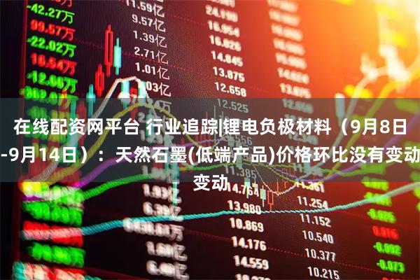 在线配资网平台 行业追踪|锂电负极材料（9月8日-9月14日）：天然石墨(低端产品)价格环比没有变动