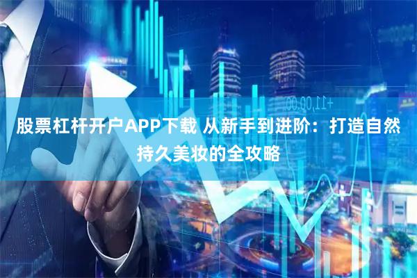 股票杠杆开户APP下载 从新手到进阶：打造自然持久美妆的全攻略