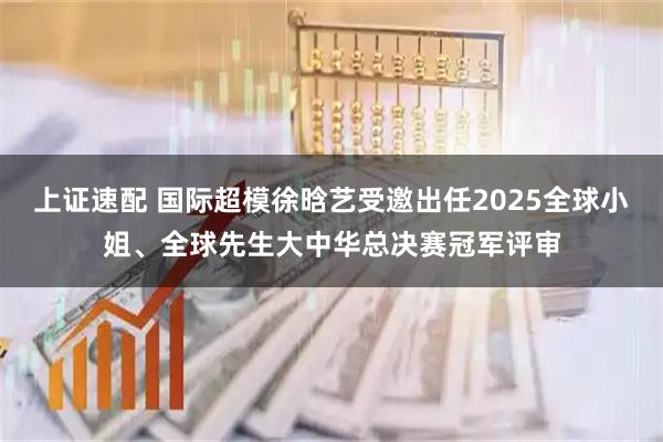 上证速配 国际超模徐晗艺受邀出任2025全球小姐、全球先生大中华总决赛冠军评审