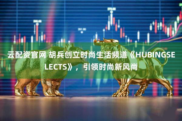 云配资官网 胡兵创立时尚生活频道《HUBINGSELECTS》，引领时尚新风尚