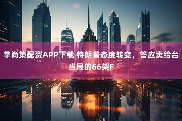 掌尚策配资APP下载 特朗普态度转变，答应卖给台当局的66架F