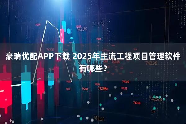 豪瑞优配APP下载 2025年主流工程项目管理软件有哪些？