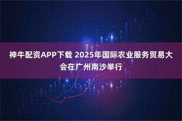 神牛配资APP下载 2025年国际农业服务贸易大会在广州南沙举行