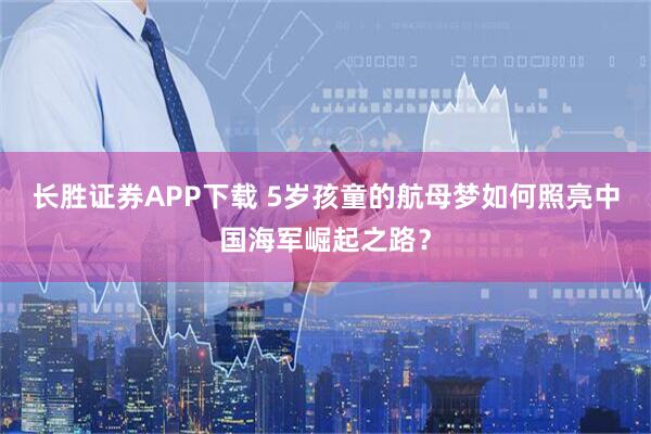长胜证券APP下载 5岁孩童的航母梦如何照亮中国海军崛起之路？