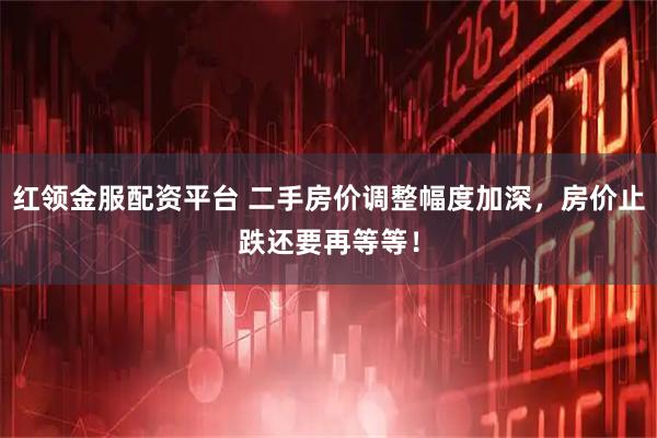 红领金服配资平台 二手房价调整幅度加深，房价止跌还要再等等！