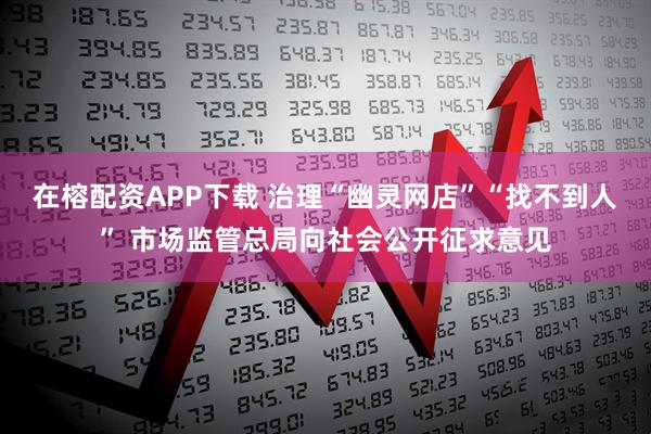 在榕配资APP下载 治理“幽灵网店”“找不到人” 市场监管总局向社会公开征求意见