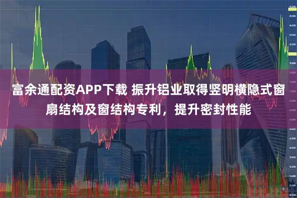 富余通配资APP下载 振升铝业取得竖明横隐式窗扇结构及窗结构专利，提升密封性能