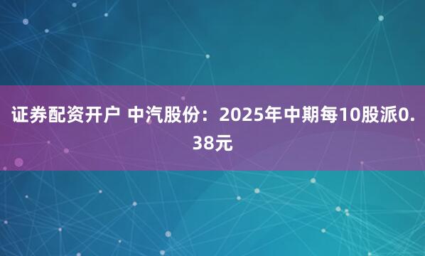 证券配资开户 中汽股份：2025年中期每10股派0.38元