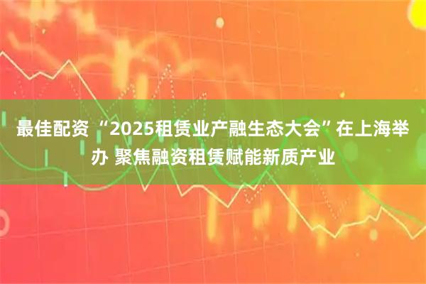 最佳配资 “2025租赁业产融生态大会”在上海举办 聚焦融资租赁赋能新质产业