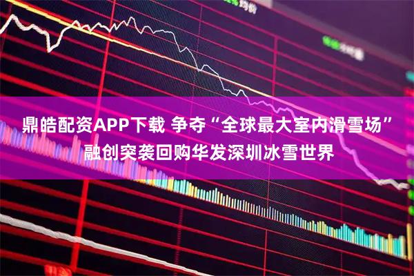 鼎皓配资APP下载 争夺“全球最大室内滑雪场” 融创突袭回购华发深圳冰雪世界