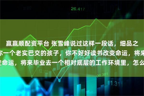 赢赢顺配资平台 张雪峰说过这样一段话，细品之后，发觉很有道理：“你一个老实巴交的孩子，你不好好读书改变命运，将来毕业去一个相对底层的工作环境里，怎么玩的过他们？”