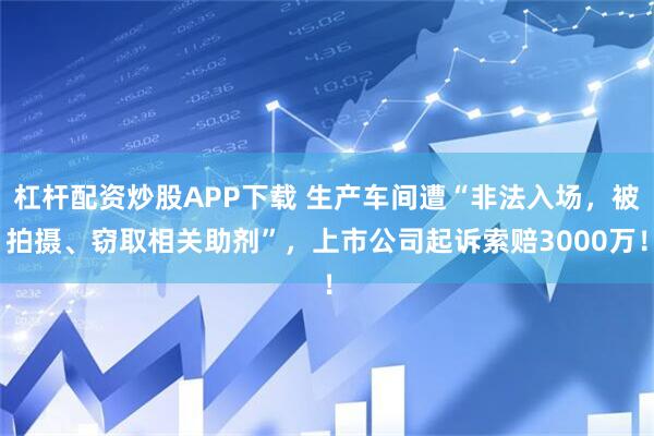 杠杆配资炒股APP下载 生产车间遭“非法入场,被拍摄、窃取相关助剂”,上市公司起诉索赔3000万!