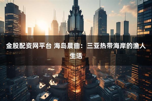 金股配资网平台 海岛晨曲：三亚热带海岸的渔人生活