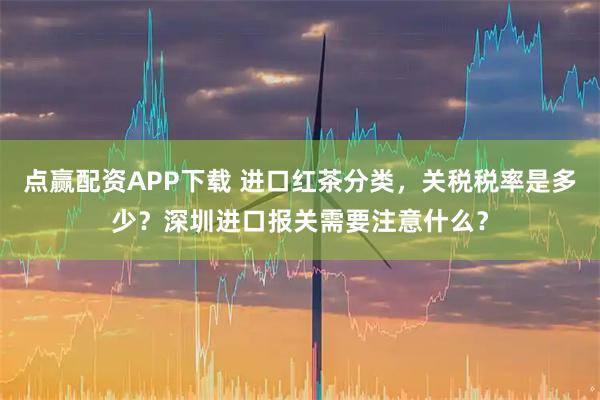 点赢配资APP下载 进口红茶分类，关税税率是多少？深圳进口报关需要注意什么？