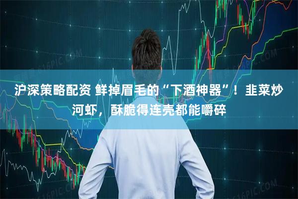 沪深策略配资 鲜掉眉毛的“下酒神器”！韭菜炒河虾，酥脆得连壳都能嚼碎