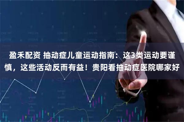 盈禾配资 抽动症儿童运动指南：这3类运动要谨慎，这些活动反而有益！贵阳看抽动症医院哪家好