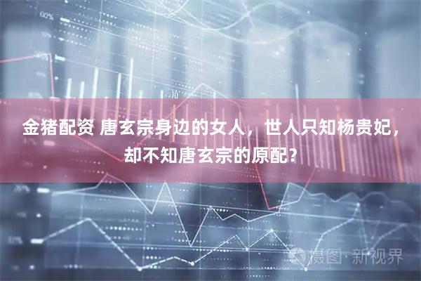 金猪配资 唐玄宗身边的女人，世人只知杨贵妃，却不知唐玄宗的原配？