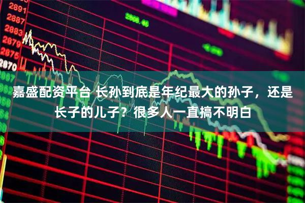 嘉盛配资平台 长孙到底是年纪最大的孙子，还是长子的儿子？很多人一直搞不明白