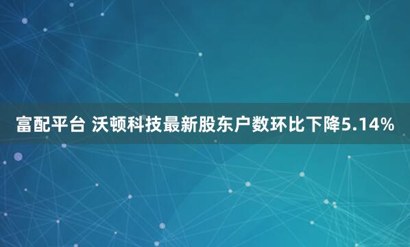 富配平台 沃顿科技最新股东户数环比下降5.14%