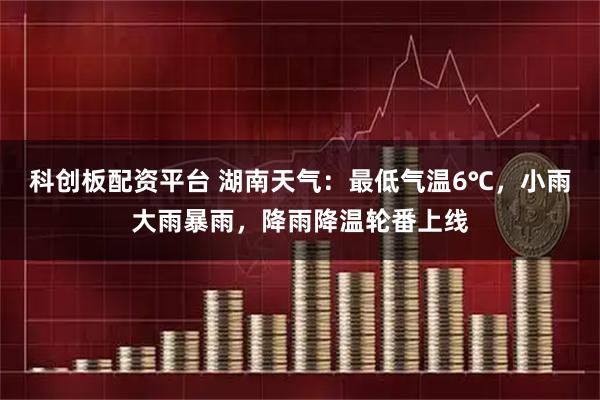 科创板配资平台 湖南天气：最低气温6℃，小雨大雨暴雨，降雨降温轮番上线