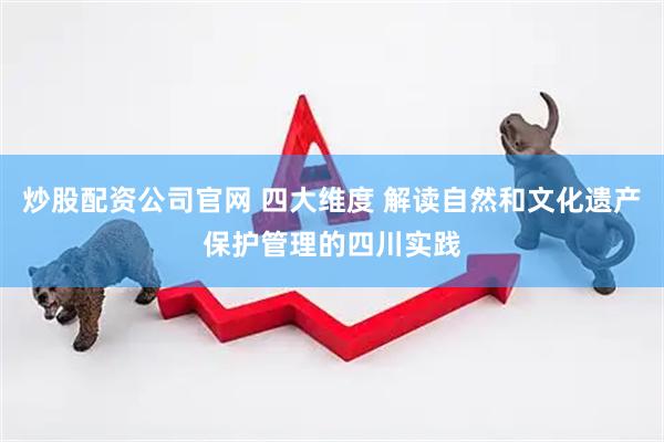 炒股配资公司官网 四大维度 解读自然和文化遗产保护管理的四川实践