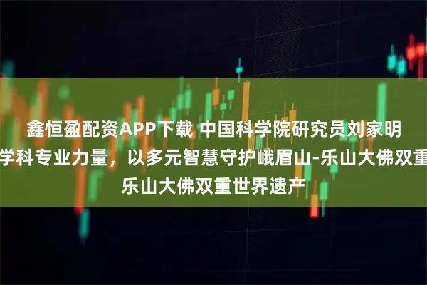 鑫恒盈配资APP下载 中国科学院研究员刘家明：凝聚跨学科专业力量，以多元智慧守护峨眉山‑乐山大佛双重世界遗产