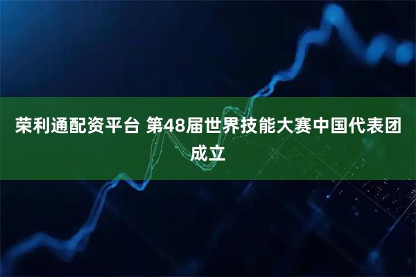 荣利通配资平台 第48届世界技能大赛中国代表团成立