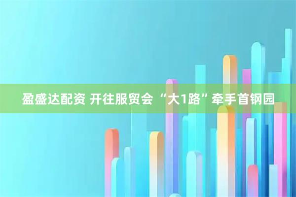 盈盛达配资 开往服贸会 “大1路”牵手首钢园