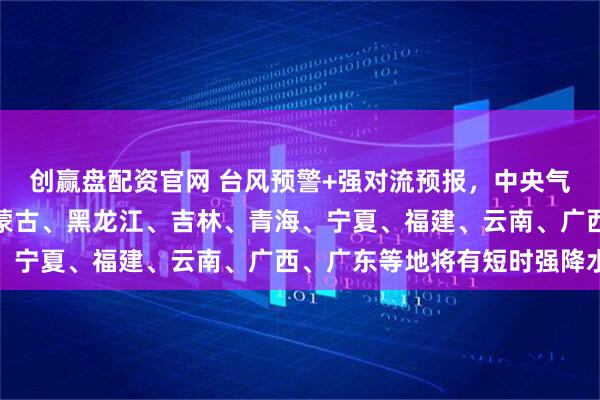 创赢盘配资官网 台风预警+强对流预报，中央气象台：今早至明天，内蒙古、黑龙江、吉林、青海、宁夏、福建、云南、广西、广东等地将有短时强降水